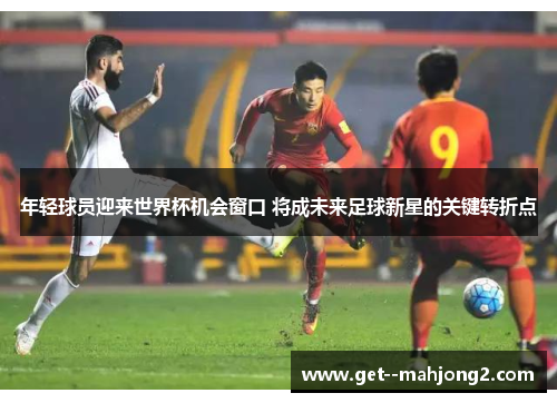 年轻球员迎来世界杯机会窗口 将成未来足球新星的关键转折点