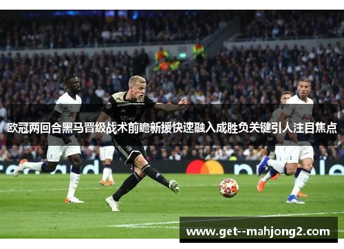 欧冠两回合黑马晋级战术前瞻新援快速融入成胜负关键引人注目焦点