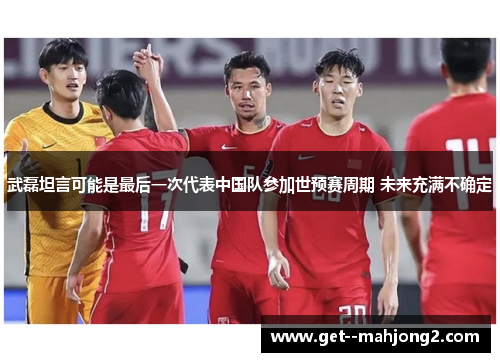 武磊坦言可能是最后一次代表中国队参加世预赛周期 未来充满不确定
